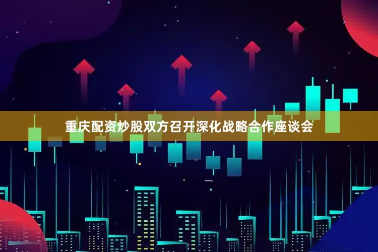 重庆配资炒股双方召开深化战略合作座谈会