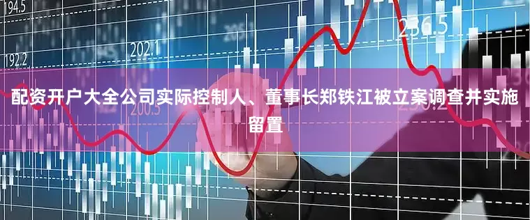 配资开户大全公司实际控制人、董事长郑铁江被立案调查并实施留置