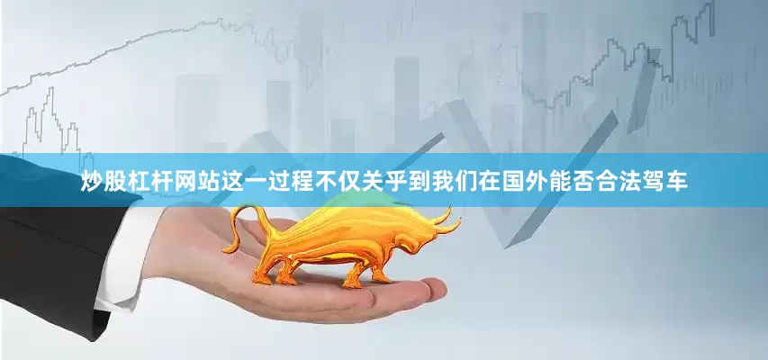 炒股杠杆网站这一过程不仅关乎到我们在国外能否合法驾车