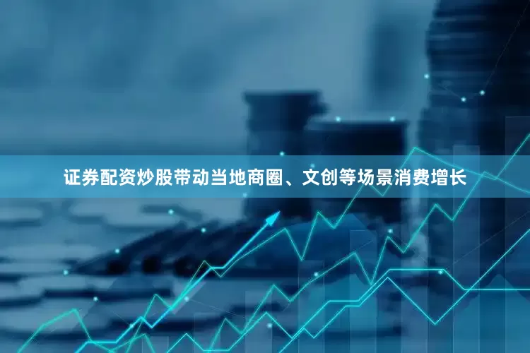 证券配资炒股带动当地商圈、文创等场景消费增长