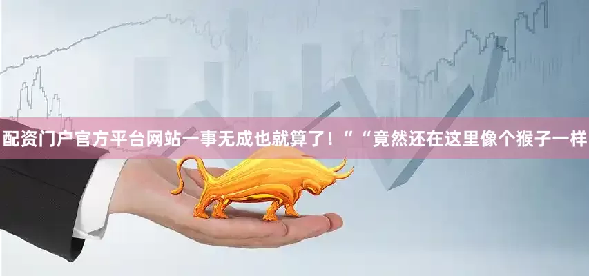 配资门户官方平台网站一事无成也就算了！”“竟然还在这里像个猴子一样