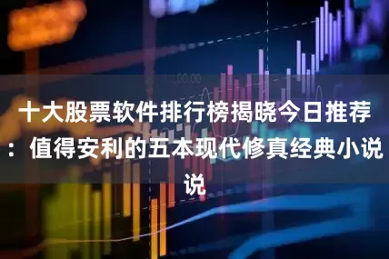 十大股票软件排行榜揭晓今日推荐：值得安利的五本现代修真经典小说