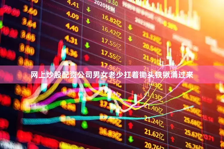 网上炒股配资公司男女老少扛着锄头铁锹涌过来