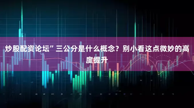 炒股配资论坛”三公分是什么概念？别小看这点微妙的高度提升