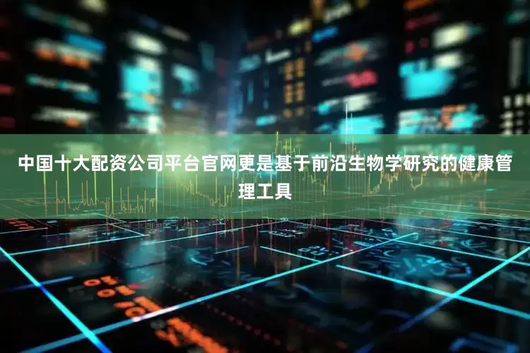 中国十大配资公司平台官网更是基于前沿生物学研究的健康管理工具